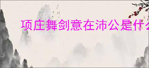 项庄舞剑意在沛公是什么意思